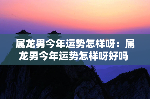 属龙男今年运势怎样呀：属龙男今年运势怎样呀好吗 