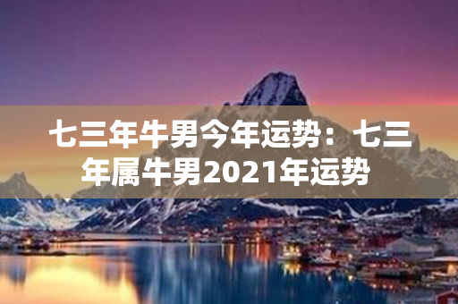 七三年牛男今年运势：七三年属牛男2021年运势 