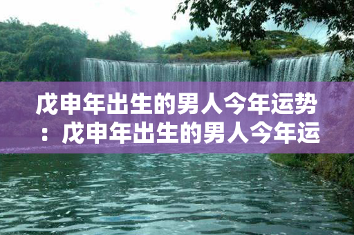 戊申年出生的男人今年运势：戊申年出生的男人今年运势如何 