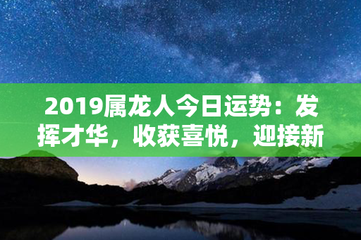 2019属龙人今日运势：发挥才华，收获喜悦，迎接新的挑战!