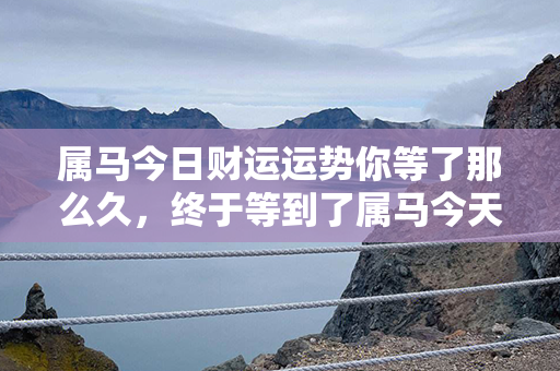 属马今日财运运势你等了那么久，终于等到了属马今天的财运运势，快来看看吧！