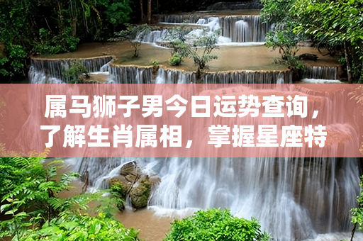 属马狮子男今日运势查询，了解生肖属相，掌握星座特性，把握好运势