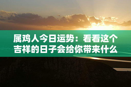 属鸡人今日运势：看看这个吉祥的日子会给你带来什么好事吧！