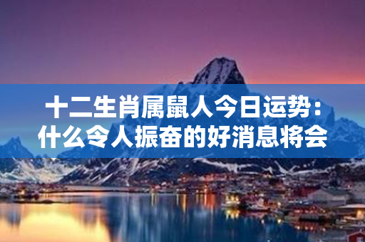 十二生肖属鼠人今日运势：什么令人振奋的好消息将会引爆你的人生？