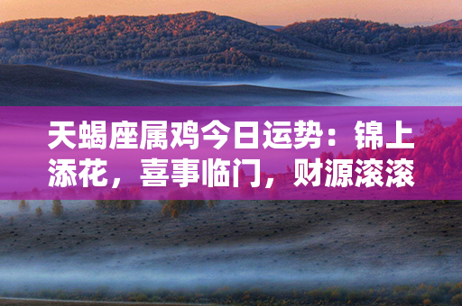 天蝎座属鸡今日运势：锦上添花，喜事临门，财源滚滚来，幸福乐逍遥！