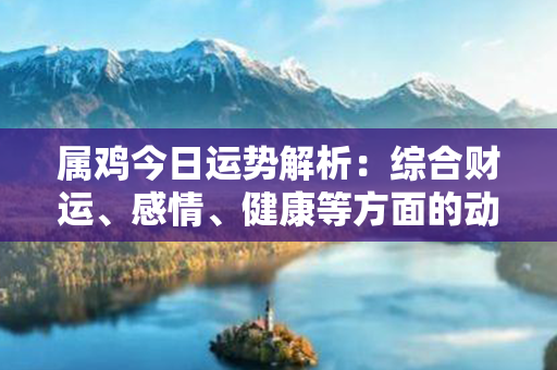 属鸡今日运势解析：综合财运、感情、健康等方面的动向，给出个性化的专业建议！