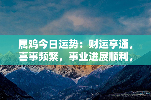 属鸡今日运势：财运亨通，喜事频繁，事业进展顺利，财富滚滚而来！