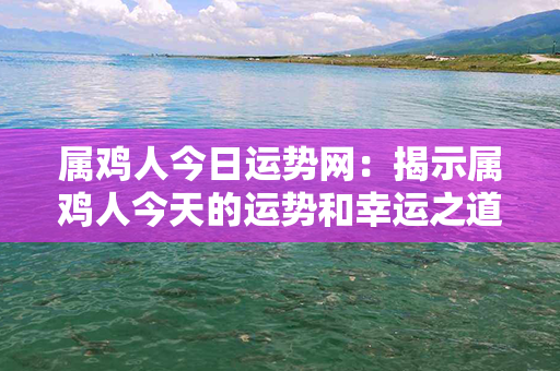 属鸡人今日运势网：揭示属鸡人今天的运势和幸运之道