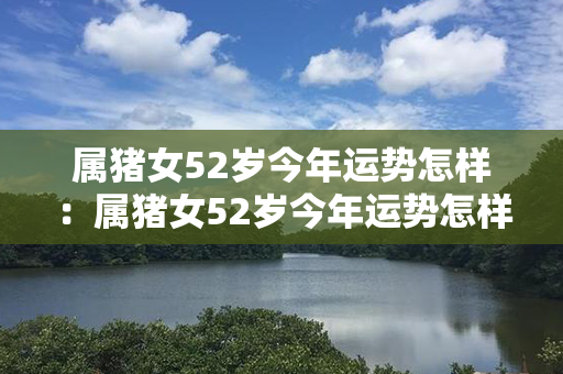 属猪女52岁今年运势怎样：属猪女52岁今年运势怎样呢 