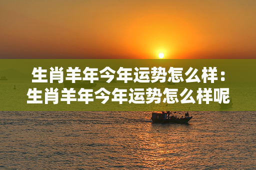 生肖羊年今年运势怎么样：生肖羊年今年运势怎么样呢 