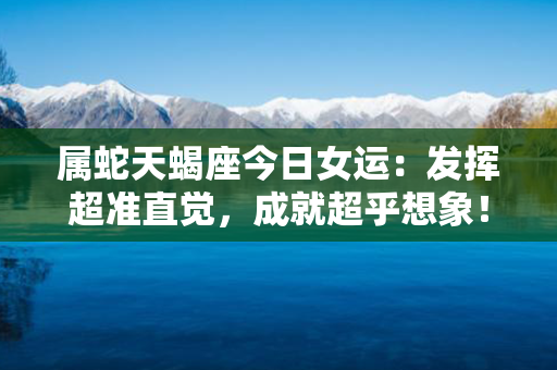 属蛇天蝎座今日女运：发挥超准直觉，成就超乎想象！