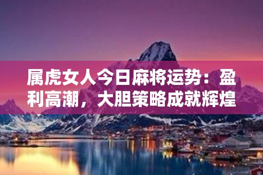 属虎女人今日麻将运势：盈利高潮，大胆策略成就辉煌！