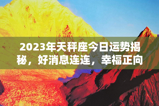 2023年天秤座今日运势揭秘，好消息连连，幸福正向你靠近！