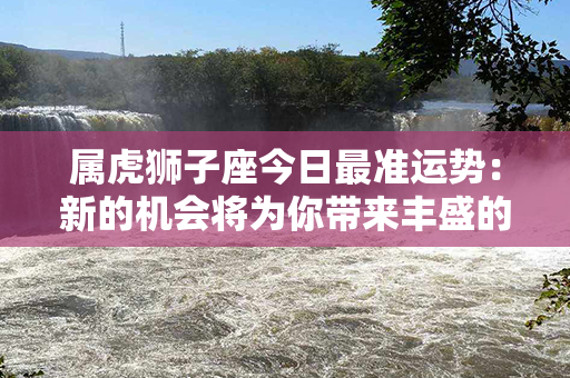 属虎狮子座今日最准运势：新的机会将为你带来丰盛的财富和成功！