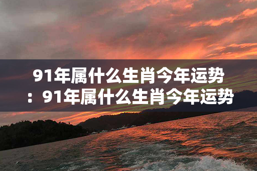 91年属什么生肖今年运势：91年属什么生肖今年运势好 