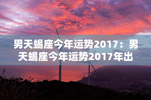 男天蝎座今年运势2017：男天蝎座今年运势2017年出生 