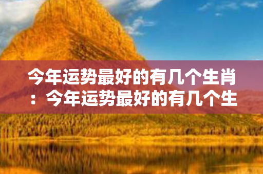 今年运势最好的有几个生肖：今年运势最好的有几个生肖呢 