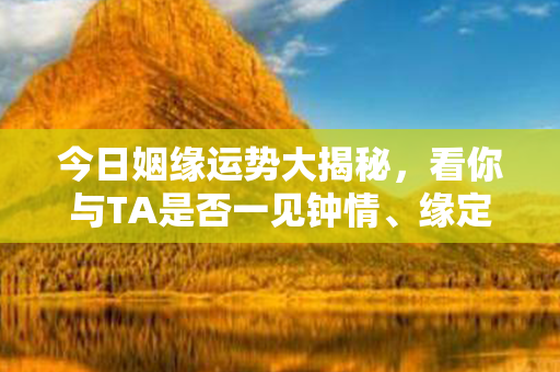 今日姻缘运势大揭秘，看你与TA是否一见钟情、缘定三生！