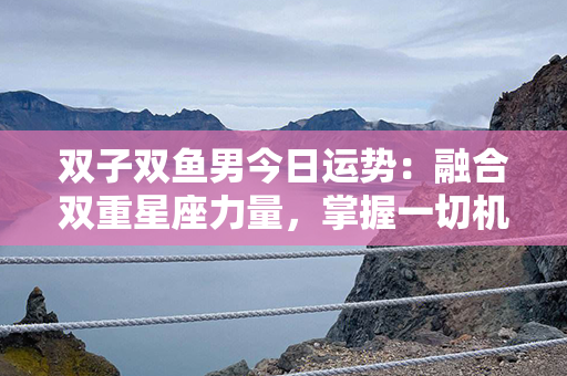 双子双鱼男今日运势：融合双重星座力量，掌握一切机遇与挑战