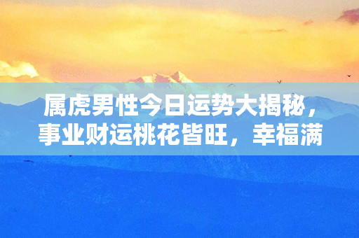 属虎男性今日运势大揭秘，事业财运桃花皆旺，幸福满满！