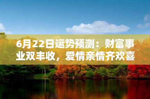 6月22日运势预测：财富事业双丰收，爱情亲情齐欢喜！