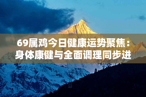 69属鸡今日健康运势聚焦：身体康健与全面调理同步进行