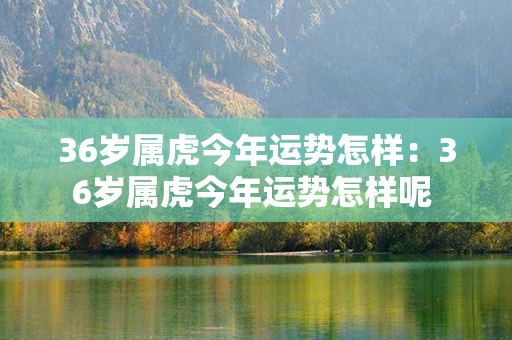 36岁属虎今年运势怎样：36岁属虎今年运势怎样呢 