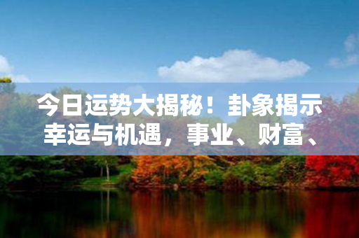 今日运势大揭秘！卦象揭示幸运与机遇，事业、财富、感情一网打尽！