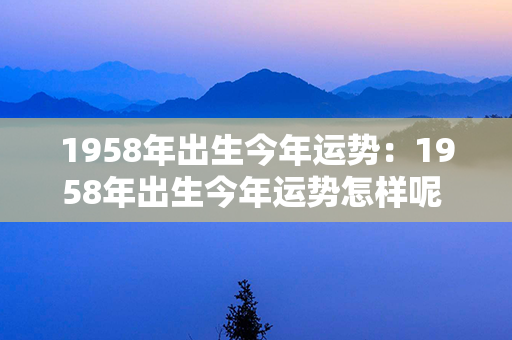 1958年出生今年运势：1958年出生今年运势怎样呢 