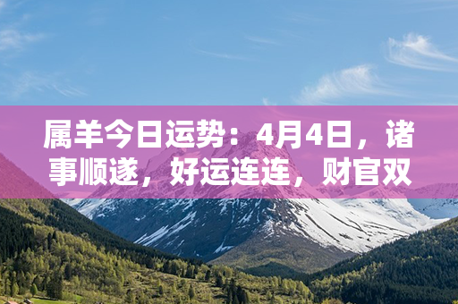 属羊今日运势：4月4日，诸事顺遂，好运连连，财官双丰，亲情满满