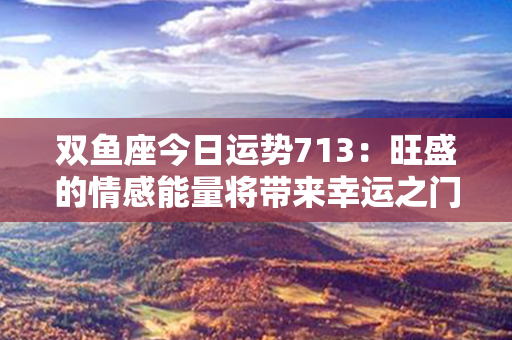 双鱼座今日运势713：旺盛的情感能量将带来幸运之门！