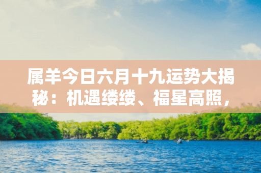 属羊今日六月十九运势大揭秘：机遇缕缕、福星高照，谨慎把握扬鞭奋进。