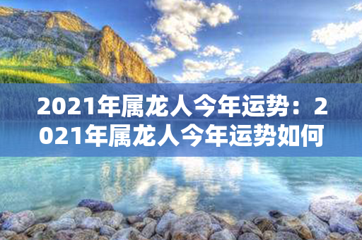 2021年属龙人今年运势：2021年属龙人今年运势如何 