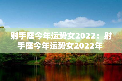 射手座今年运势女2022：射手座今年运势女2022年 