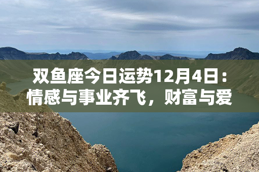 双鱼座今日运势12月4日：情感与事业齐飞，财富与爱情双丰收！