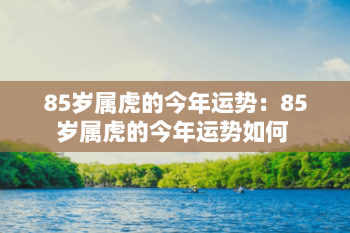 85岁属虎的今年运势：85岁属虎的今年运势如何 