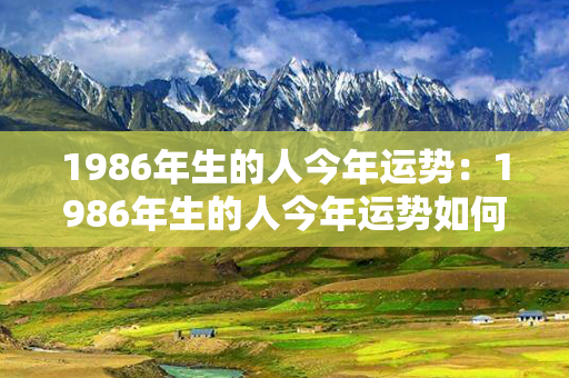 1986年生的人今年运势：1986年生的人今年运势如何 