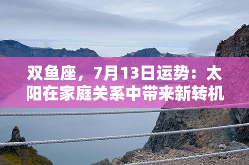 双鱼座，7月13日运势：太阳在家庭关系中带来新转机！