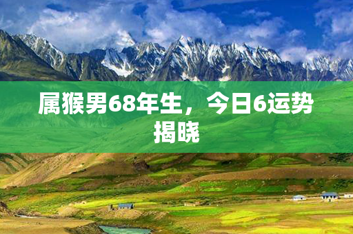 属猴男68年生，今日6运势揭晓