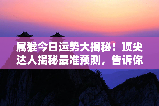 属猴今日运势大揭秘！顶尖达人揭秘最准预测，告诉你今天运势如何！