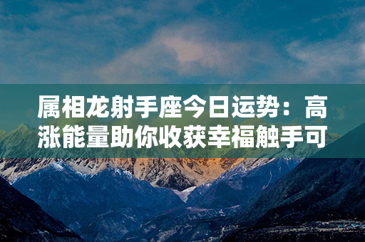 属相龙射手座今日运势：高涨能量助你收获幸福触手可及