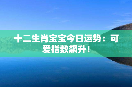 十二生肖宝宝今日运势：可爱指数飙升！