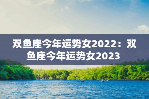 双鱼座今年运势女2022：双鱼座今年运势女2023 