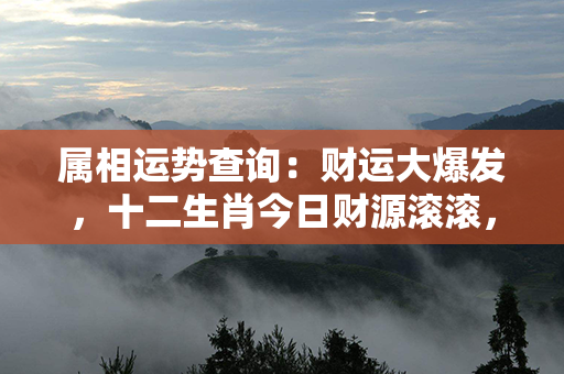 属相运势查询：财运大爆发，十二生肖今日财源滚滚，车库满满，财富正走向巅峰！