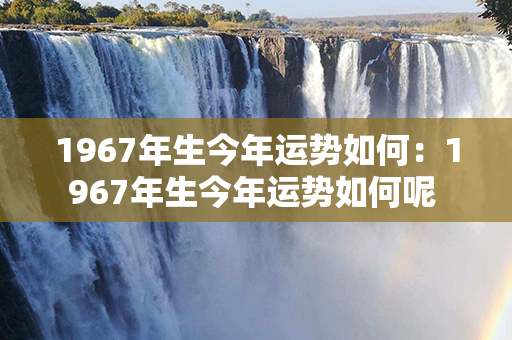 1967年生今年运势如何：1967年生今年运势如何呢 