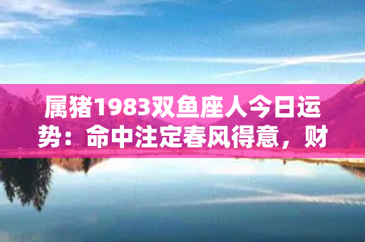 属猪1983双鱼座人今日运势：命中注定春风得意，财富福运绵延不绝