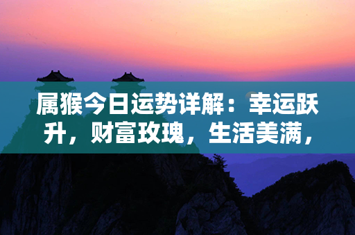 属猴今日运势详解：幸运跃升，财富玫瑰，生活美满，事业积极，感情和谐，健康康泰