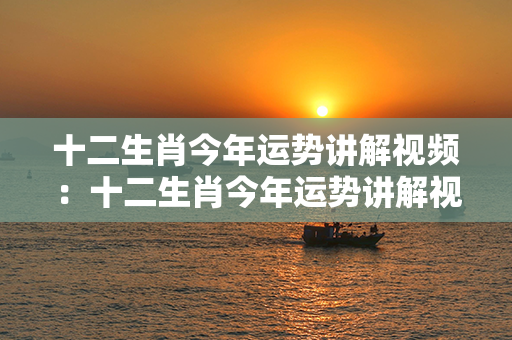 十二生肖今年运势讲解视频：十二生肖今年运势讲解视频大全 