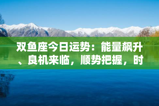 双鱼座今日运势：能量飙升、良机来临，顺势把握，时刻乘风破浪！