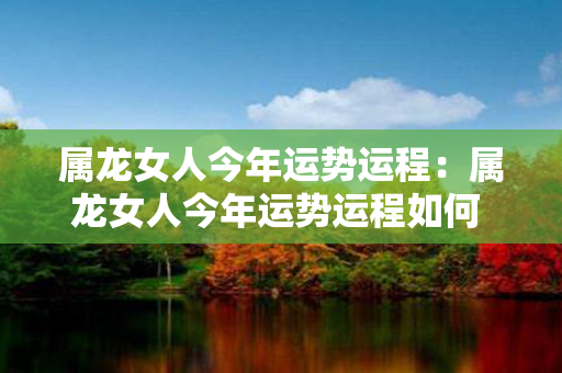 属龙女人今年运势运程：属龙女人今年运势运程如何 